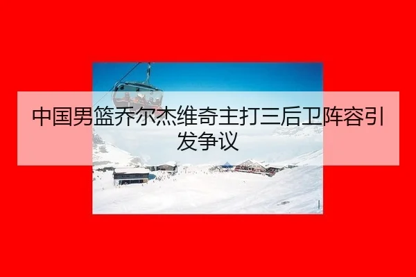 中国男篮乔尔杰维奇主打三后卫阵容引发争议